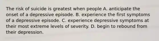 The risk of suicide is greatest when people A. anticipate the onset of a depressive episode. B. experience the first symptoms of a depressive episode. C. experience depressive symptoms at their most extreme levels of severity. D. begin to rebound from their depression.