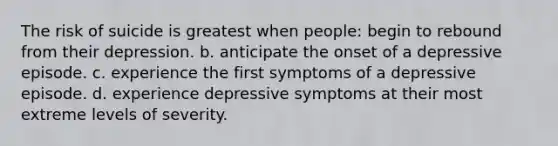 The risk of suicide is greatest when people: begin to rebound from their depression. b. anticipate the onset of a depressive episode. c. experience the first symptoms of a depressive episode. d. experience depressive symptoms at their most extreme levels of severity.