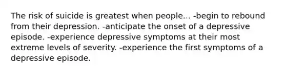 The risk of suicide is greatest when people... -begin to rebound from their depression. -anticipate the onset of a depressive episode. -experience depressive symptoms at their most extreme levels of severity. -experience the first symptoms of a depressive episode.