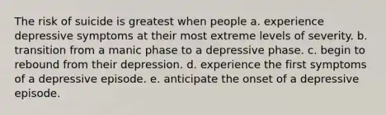 The risk of suicide is greatest when people a. experience depressive symptoms at their most extreme levels of severity. b. transition from a manic phase to a depressive phase. c. begin to rebound from their depression. d. experience the first symptoms of a depressive episode. e. anticipate the onset of a depressive episode.