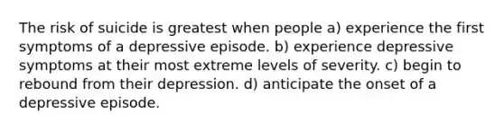 The risk of suicide is greatest when people a) experience the first symptoms of a depressive episode. b) experience depressive symptoms at their most extreme levels of severity. c) begin to rebound from their depression. d) anticipate the onset of a depressive episode.