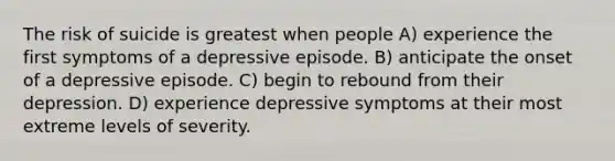 The risk of suicide is greatest when people A) experience the first symptoms of a depressive episode. B) anticipate the onset of a depressive episode. C) begin to rebound from their depression. D) experience depressive symptoms at their most extreme levels of severity.