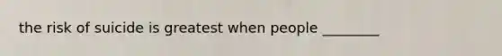 the risk of suicide is greatest when people ________