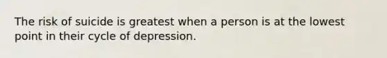 The risk of suicide is greatest when a person is at the lowest point in their cycle of depression.