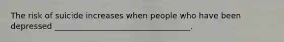The risk of suicide increases when people who have been depressed __________________________________.