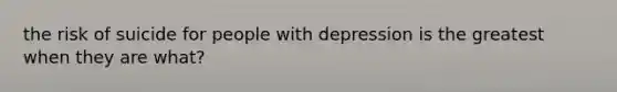 the risk of suicide for people with depression is the greatest when they are what?