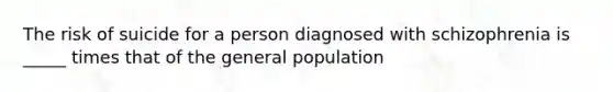 The risk of suicide for a person diagnosed with schizophrenia is _____ times that of the general population