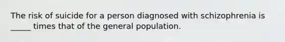 The risk of suicide for a person diagnosed with schizophrenia is _____ times that of the general population.