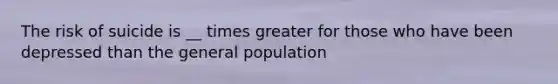 The risk of suicide is __ times greater for those who have been depressed than the general population