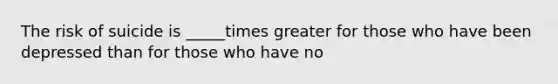 The risk of suicide is _____times greater for those who have been depressed than for those who have no