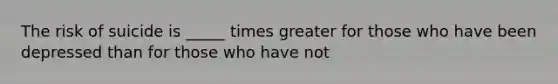 The risk of suicide is _____ times greater for those who have been depressed than for those who have not