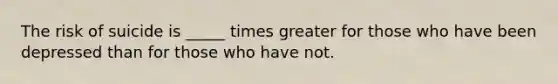 The risk of suicide is _____ times greater for those who have been depressed than for those who have not.