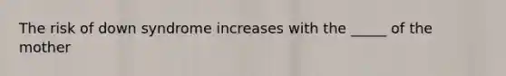 The risk of down syndrome increases with the _____ of the mother