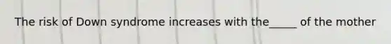 The risk of Down syndrome increases with the_____ of the mother