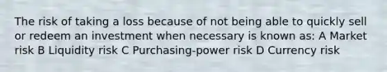 The risk of taking a loss because of not being able to quickly sell or redeem an investment when necessary is known as: A Market risk B Liquidity risk C Purchasing-power risk D Currency risk