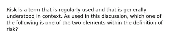 Risk is a term that is regularly used and that is generally understood in context. As used in this discussion, which one of the following is one of the two elements within the definition of risk?