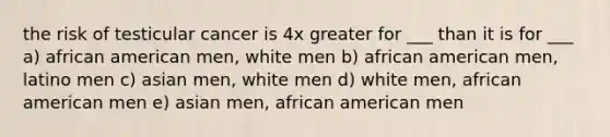 the risk of testicular cancer is 4x greater for ___ than it is for ___ a) african american men, white men b) african american men, latino men c) asian men, white men d) white men, african american men e) asian men, african american men