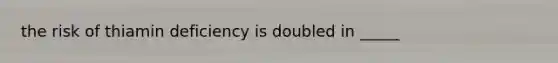 the risk of thiamin deficiency is doubled in _____