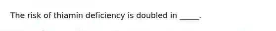 The risk of thiamin deficiency is doubled in _____.