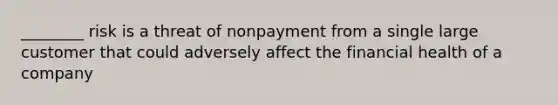 ________ risk is a threat of nonpayment from a single large customer that could adversely affect the financial health of a company