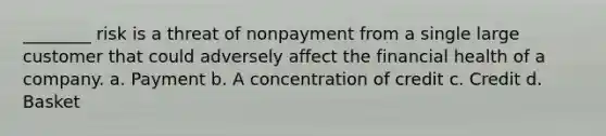 ________ risk is a threat of nonpayment from a single large customer that could adversely affect the financial health of a company. a. Payment b. A concentration of credit c. Credit d. Basket