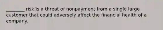 ________ risk is a threat of nonpayment from a single large customer that could adversely affect the financial health of a company.