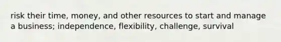 risk their time, money, and other resources to start and manage a business; independence, flexibility, challenge, survival