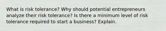 What is risk tolerance? Why should potential entrepreneurs analyze their risk tolerance? Is there a minimum level of risk tolerance required to start a business? Explain.