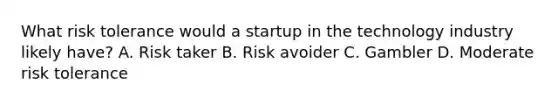 What risk tolerance would a startup in the technology industry likely have? A. Risk taker B. Risk avoider C. Gambler D. Moderate risk tolerance