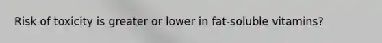 Risk of toxicity is greater or lower in fat-soluble vitamins?