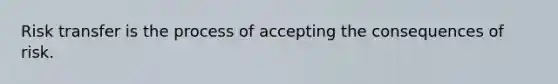 Risk transfer is the process of accepting the consequences of risk.