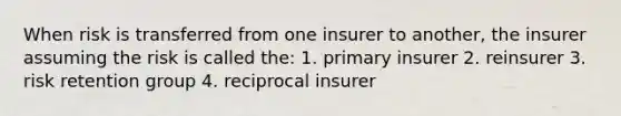 When risk is transferred from one insurer to another, the insurer assuming the risk is called the: 1. primary insurer 2. reinsurer 3. risk retention group 4. reciprocal insurer