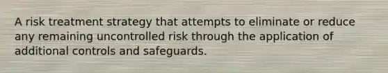 A risk treatment strategy that attempts to eliminate or reduce any remaining uncontrolled risk through the application of additional controls and safeguards.