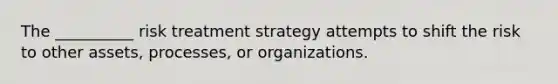 The __________ risk treatment strategy attempts to shift the risk to other assets, processes, or organizations.