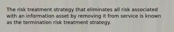 The risk treatment strategy that eliminates all risk associated with an information asset by removing it from service is known as the termination risk treatment strategy.