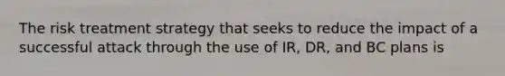 The risk treatment strategy that seeks to reduce the impact of a successful attack through the use of IR, DR, and BC plans is