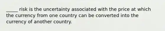 _____ risk is the uncertainty associated with the price at which the currency from one country can be converted into the currency of another country.