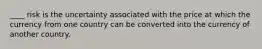 ____ risk is the uncertainty associated with the price at which the currency from one country can be converted into the currency of another country.