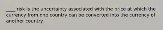 ____ risk is the uncertainty associated with the price at which the currency from one country can be converted into the currency of another country.