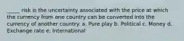 _____ risk is the uncertainty associated with the price at which the currency from one country can be converted into the currency of another country. a. Pure play b. Political c. Money d. Exchange rate e. International