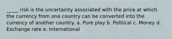 _____ risk is the uncertainty associated with the price at which the currency from one country can be converted into the currency of another country. a. Pure play b. Political c. Money d. Exchange rate e. International