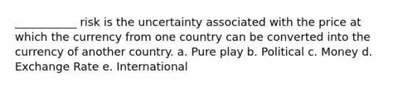 ___________ risk is the uncertainty associated with the price at which the currency from one country can be converted into the currency of another country. a. Pure play b. Political c. Money d. Exchange Rate e. International