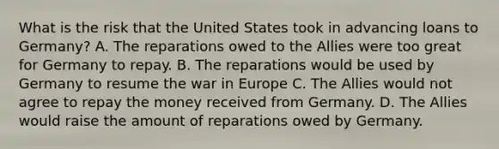 What is the risk that the United States took in advancing loans to Germany? A. The reparations owed to the Allies were too great for Germany to repay. B. The reparations would be used by Germany to resume the war in Europe C. The Allies would not agree to repay the money received from Germany. D. The Allies would raise the amount of reparations owed by Germany.