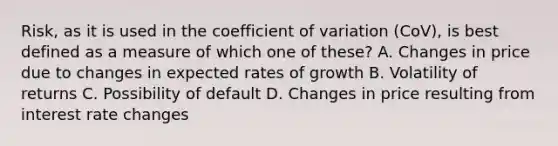 Risk, as it is used in the <a href='https://www.questionai.com/knowledge/kJCjg6fvaq-coefficient-of-variation' class='anchor-knowledge'>coefficient of variation</a> (CoV), is best defined as a measure of which one of these? A. Changes in price due to changes in expected rates of growth B. Volatility of returns C. Possibility of default D. Changes in price resulting from interest rate changes