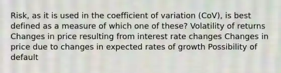 Risk, as it is used in the coefficient of variation (CoV), is best defined as a measure of which one of these? Volatility of returns Changes in price resulting from interest rate changes Changes in price due to changes in expected rates of growth Possibility of default