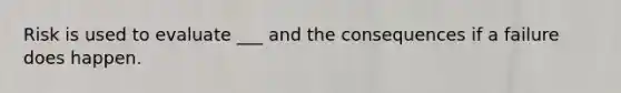 Risk is used to evaluate ___ and the consequences if a failure does happen.