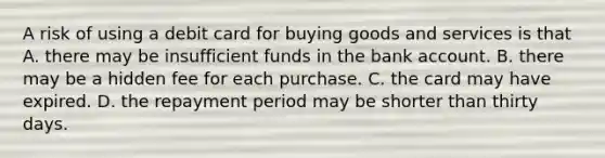 A risk of using a debit card for buying goods and services is that A. there may be insufficient funds in the bank account. B. there may be a hidden fee for each purchase. C. the card may have expired. D. the repayment period may be shorter than thirty days.