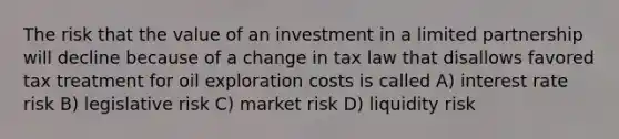 The risk that the value of an investment in a limited partnership will decline because of a change in tax law that disallows favored tax treatment for oil exploration costs is called A) interest rate risk B) legislative risk C) market risk D) liquidity risk