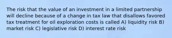 The risk that the value of an investment in a limited partnership will decline because of a change in tax law that disallows favored tax treatment for oil exploration costs is called A) liquidity risk B) market risk C) legislative risk D) interest rate risk