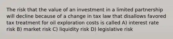 The risk that the value of an investment in a limited partnership will decline because of a change in tax law that disallows favored tax treatment for oil exploration costs is called A) interest rate risk B) market risk C) liquidity risk D) legislative risk